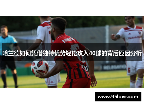哈兰德如何凭借独特优势轻松攻入40球的背后原因分析