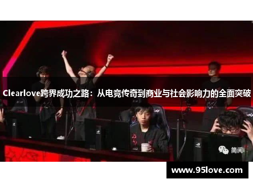 Clearlove跨界成功之路：从电竞传奇到商业与社会影响力的全面突破