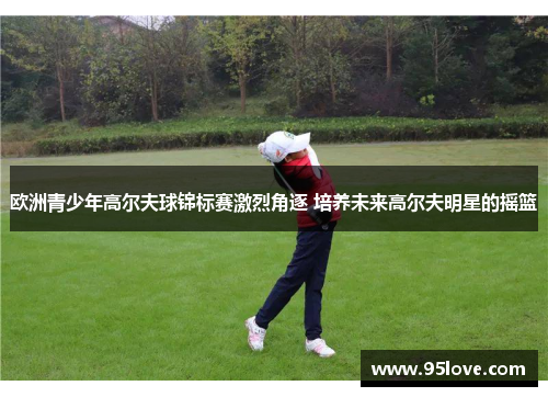 欧洲青少年高尔夫球锦标赛激烈角逐 培养未来高尔夫明星的摇篮