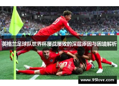 英格兰足球队世界杯屡战屡败的深层原因与困境解析 英格兰足球队世界杯屡战屡败的深层原因与困境解析